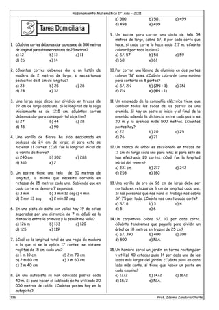 Razonamiento Matemático 1er
Año - 2011
136 Prof. Zósimo Zanabria Olarte
1. ¿Cuántos cortes debemos dar a una soga de 300 metros
de longitud para obtener retazos de 25 metros?
a) 12 b) 13 c) 11
d) 26 e) 14
2. ¿Cuántos cortes debemos dar a un listón de
madera de 2 metros de largo, si necesitamos
pedacitos de 8 cm de longitud?
a) 23 b) 25 c) 28
d) 24 e) 32
3. Una larga soga debe ser dividida en trozos de
27 cm de largo cada uno. Si la longitud de la soga
inicialmente es de 1215 cm. ¿Cuántos cortes
debemos dar para conseguir tal objetivo?
a) 27 b) 44 c) 28
d) 45 e) 90
4. Una varilla de fierro ha sido seccionada en
pedazos de 24 cm de largo; si para esto se
hicieron 11 cortes. ¿Cuál fue la longitud inicial de
la varilla de fierro?
a) 240 cm b) 302 c) 288
d) 310 e) 2
5. Un sastre tiene una tela de 50 metros de
longitud, la misma que necesita cortarla en
retazos de 25 metros cada uno. Sabiendo que en
cada corte se demora 7 segundos.
a) 3 min b) 3 min 12 segc) 4 min
d) 2 min 13 seg e) 2 min 12 seg
6. En una pista de salto con vallas hay 19 de estas
separadas por una distancia de 7 m. ¿Cuál es la
distancia entre la primera y la penúltima valla?
a) 126 m b) 133 c) 120
d) 125 e) 119
7. ¿Cuál es la longitud total de una regla de madera
a la que si se le aplica 17 cortes, se obtiene
reglitas de 15 cm cada una?
a) 1 m 10 cm d) 2 m 70 cm
b) 2 m 80 cm e) 3 m 60 cm
c) 2 m 40 cm
8. En una autopista se han colocado postes cada
40 m. Si para hacer el cableado se ha utilizado 20
000 metros de cable. ¿Cuántos postes hay en la
autopista?
a) 500 b) 501 c) 499
d) 498 e) 499
9. Un sastre para cortar una cinta de tela 54
metros de largo, cobra S/. 3 por cada corte que
hace, si cada corte lo hace cada 2,7 m. ¿Cuánto
cobrará por toda la cinta?
a) S/. 57 b) 58 c) 59
d) 60 e) 61
10.Par cortar una lámina de aluminio en dos partes
cobran “N” soles. ¿Cuánto cobrarán como mínimo
para cortarlo en 8 partes?
a) S/. 2N b) (2N + 1) c) 3N
d) 7N e) (4N - 1)
11. Un empleado de la compañía eléctrica tiene que
cambiar todos los focos de los postes de una
avenida. Si hay un poste al inicio y al final de la
avenida; además la distancia entre cada poste es
20 m y la avenida mide 500 metros. ¿Cuántos
postes hay?
a) 22 b) 20 c) 25
d) 26 e) 21
12.Un tronco de árbol es seccionado en trozos de
11 cm de largo cada uno para leña; si para esto se
han efectuado 20 cortes. ¿Cuál fue la longitud
inicial del tronco?
a) 231 cm b) 217 c) 242
d) 253 e) 180
13.Una varilla de oro de 96 cm de largo debe ser
cortada en retazos de 6 cm de longitud cada uno.
Si las personas que nos hará el trabajo nos cobra
S/. 75 por todo. ¿Cuánto nos cuesta cada corte?
a) S/. 8 b) 3 c) 4
d) 5 e) 6
14.Un carpintero cobra S/. 10 por cada corte.
¿Cuánto tendremos que pagarle para dividir un
árbol de 10 metros en trozos de 25 cm?
a) S/. 390 b) 400 c) 200
d) 800 e) N.A.
15.Un hombre cercó un jardín en forma rectangular
y utilizó 40 estacas puso 14 por cada uno de los
lados más largos del jardín. ¿Cuánto puso en cada
lado más corto, si tiene que haber un poste en
cada esquina?
a) 12/2 b) 14/2 c) 16/2
d) 18/2 e) N.A.
 