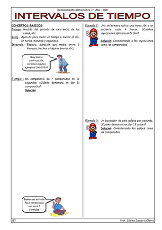 Razonamiento Matemático 1er
Año - 2011
137 Prof. Zósimo Zanabria Olarte
Muy bien a
continuación,
veremos algunos
ejemplos ¡Será fácil!
Bueno eso es todo
fácil verdad solo
usa esas 2
formulas
CONCEPTOS BASICOS:
Tiempo.- Medida del período de existencia de las
cosas, etc.
Reloj.- Aparato para medir el tiempo o dividir el día,
en horas, minutos y segundos.
Intervalo.- Espacio, duración que media entre 2
tiempos, hechos o lugares (variación).
Ejemplo 1: Un campanario da 7 campanadas en 12
segundos. ¿Cuánto demorará en dar 11
campanadas?
Solución:
Ejemplo 2: Una enfermera aplica una inyección a un
paciente cada 4 horas. ¿Cuántas
inyecciones aplicara en 5 días?
Solución: Considerando a las inyecciones
como las campanadas:
Ejemplo 3: Un boxeador da seis golpes por segundo.
¿Cuánto demorará en dar 13 golpes?
Solución: Considerando los golpes como
las campanadas.
 