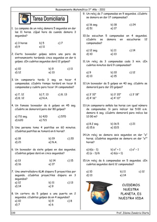 Razonamiento Matemático 1er
Año - 2011
139 Prof. Zósimo Zanabria Olarte
1. La campana de un reloj demora 5 segundos en dar
las 11 horas. ¿Qué hora da cuando demora 3
segundos?
a) 3 horas b) 5 c) 7
d) 9 e) 11
2. Cierto boxeador golpea sobre una pera de
entrenamiento tardando cinco segundos en dar 6
golpes. ¿En cuántos segundos dará 12 golpes?
a) 10 b) 9 c) 11
d) 12 e) 13
3. Un campanario tarda 3 seg. en tocar 4
campanadas. ¿Cuánto tiempo tardará en tocar 8
campanadas y cuánto para tocar 14 campanadas?
a) 7; 12 b) 7; 13 c) 8; 13
d) 8; 12 e) N.A.
4. Un famoso boxeador da 6 golpes en 45 seg.
¿Cuánto se demorará para dar 80 golpes?
a) 711 seg. b) 420 c) 570
d) 620 e) 721
5. Una persona toma 4 pastillas en 60 minutos.
¿Cuántas pastillas se tomará en 6 horas?
a) 18 b) 19 c) 20
d) 21 e) N.A.
6. Un boxeador da siete golpes en dos segundos.
¿Cuántos golpes dará en cinco segundos?
a) 13 b) 14 c) 15
d) 16 e) 17
7. Una ametralladora KLM dispara 5 proyectiles por
segundo. ¿Cuántos proyectiles dispara en 3
segundos?
a) 12 b) 11 c) 13
d) 14 e) 9
8. Un cartero da 5 golpes a una puerta en 2
segundos. ¿Cuántos golpes da en 4 segundos?
a) 10 b) 9 c) 8
d) 7 e) 6
9. Un reloj da 7 campanadas en 9 segundos. ¿Cuánto
se demora en dar 17 campanadas?
a) 16 seg. b) 18 c) 24
d) 51 e) 17
10.Se escuchan 5 campanadas en 4 segundos.
¿Cuánto se demora en escucharse 12
campanadas?
a) 12 seg. b) 11 c) 14
d) 10 e) 13
11. Un reloj da 3 campanadas cada 3 min. ¿En
cuántos minutos dará 9 campanadas?
a) 9 b) 10 c) 12
d) 13 e) 15
12.Un boxeador da 5 golpes en 40 seg. ¿Cuánto se
demorará para dar 20 golpes?
a) 3’ 10” b) 3’ 20” c) 3’ 18”
d) 4’ 16” e) 4’ 13”
13.Un campanario señala las horas con igual número
de campanadas. Si para indicar las 5:00 a.m.
demora 6 seg. ¿Cuánto demorará para indica las
12:00 m?
a) 8.2 seg. b) 16.5 c) 21
d) 15.6 e) 10.5
14.Un reloj se demora seis segundos en dar “a”
horas. ¿Cuántos segundos se demora en dar “a2
”
horas?
a) 6(a - 1) b) a2
+ 1 c) a2
– 1
d) (a - 1)/6 e) 6(a + 1)
15.Un reloj da 6 campanadas en 5 segundos. ¿En
cuántos segundos dará 12 campanadas?
a) 10 b) 11 c) 12
d) 13 e) 14
CUIDEMOS
NUESTRA
PLANETA, ES
NUESTRA VIDA
 