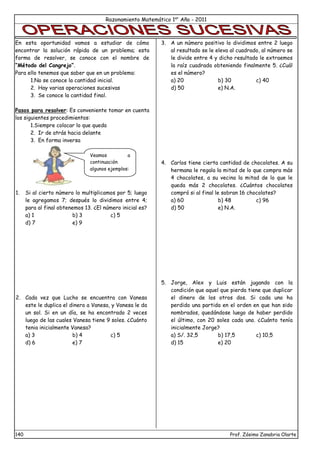 Razonamiento Matemático 1er
Año - 2011
140 Prof. Zósimo Zanabria Olarte
En esta oportunidad vamos a estudiar de cómo
encontrar la solución rápida de un problema; esta
forma de resolver, se conoce con el nombre de
“Método del Cangrejo”.
Para ello tenemos que saber que en un problema:
1.No se conoce la cantidad inicial.
2. Hay varias operaciones sucesivas
3. Se conoce la cantidad final.
Pasos para resolver: Es conveniente tomar en cuenta
los siguientes procedimientos:
1.Siempre colocar lo que queda
2. Ir de atrás hacia delante
3. En forma inversa
1. Si al cierto número lo multiplicamos por 5; luego
le agregamos 7; después lo dividimos entre 4;
para al final obtenemos 13. ¿El número inicial es?
a) 1 b) 3 c) 5
d) 7 e) 9
2. Cada vez que Lucho se encuentra con Vanesa
este le duplica el dinero a Vanesa, y Vanesa le da
un sol. Si en un día, se ha encontrado 2 veces
luego de las cuales Vanesa tiene 9 soles. ¿Cuánto
tenia inicialmente Vanesa?
a) 3 b) 4 c) 5
d) 6 e) 7
3. A un número positivo lo dividimos entre 2 luego
al resultado se le eleva al cuadrado, al número se
le divide entre 4 y dicho resultado le extraemos
la raíz cuadrada obteniendo finalmente 5. ¿Cuál
es el número?
a) 20 b) 30 c) 40
d) 50 e) N.A.
4. Carlos tiene cierta cantidad de chocolates. A su
hermana le regala la mitad de lo que compra más
4 chocolates, a su vecina la mitad de lo que le
queda más 2 chocolates. ¿Cuántos chocolates
compró si al final le sobran 16 chocolates?
a) 60 b) 48 c) 96
d) 50 e) N.A.
5. Jorge, Alex y Luis están jugando con la
condición que aquel que pierda tiene que duplicar
el dinero de los otros dos. Si cada uno ha
perdido una partida en el orden en que han sido
nombrados, quedándose luego de haber perdido
el último, con 20 soles cada uno. ¿Cuánto tenía
inicialmente Jorge?
a) S/. 32,5 b) 17,5 c) 10,5
d) 15 e) 20
Veamos a
continuación
algunos ejemplos:
 