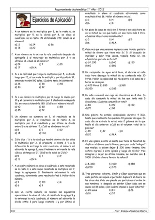 Razonamiento Matemático 1er
Año - 2011
141 Prof. Zósimo Zanabria Olarte
1. A un número se le multiplica por 3, se le resta 6, se
multiplica por 5, se le divide por 8, se eleva al
cuadrado, se le resta 171 obteniendo 729. ¿Cuál es el
número?
a) 12 b) 24 c) 36
d) 18 e) 20
2. A un número se le extrae la raíz cuadrada después de
agregarle 1 al resultado se multiplica por 3 y se
obtiene 12. ¿Cuál es el número?
a) 24 b) 7 c) 10
d) 17 e) N.A.
3. Si a la cantidad que tengo lo multiplico por 5, lo divido
luego por 15, al cociente lo multiplico por 4 y añado 32,
entonces tendré 80 soles. ¿Cuánto tenía inicialmente?
a) 36 b) 38 c) 40
d) 34 e) 32
4. Si a un número lo multiplico por 8, luego lo divido por
10 y el cociente lo multiplico por 3 añadiendo enseguida
36, entonces obtendría 180. ¿Cuál es el número inicial?
a) 40 b) 60 c) 58
d) 45 e) 52
5. Un número se aumenta en 1, el resultado se le
multiplica por 2, al resultado se le resta 3, se
multiplica por 4 al resultado y por último se divide
entre 5 y se obtiene 12. ¿Cuál es el número inicial?
a) 8 b) 9 c) 10
d) 14 e) N.A.
6. Julio dice : “si a la edad que tendré dentro de dos años
lo multiplico por 3, al producto le resto 2 y a la
diferencia le extraigo la raíz cuadrada, al número así
obtenido le agrego 1, para finalmente extraerle la raíz
cúbica, obtengo así 2”. ¿Cuál es la edad de Julio?
a) 5 b) 7 c) 9
d) 11 e) N.A.
7. A un cierto número se eleva al cuadrado, a este resultado
se le resta 3, a este nuevo resultado se multiplica por 7,
luego le agregamos 9, finalmente extraemos la raíz
cuadrada, obteniendo como resultado final 6. Hallar dicho
número.
a) 3 b) 1/3 c) 4
d) 6 e) 9
8. Con un cierto número se realizo las siguientes
operaciones: lo elevo al cubo, al resultado le agrego 9 y
le extraigo la raíz cuadrada, al número así obtenido lo
divido entre 3 para luego restarle 1 y por último al
resultado lo elevo al cuadrado obteniendo como
resultado final 16. Hallar el número inicial.
a) 3 b) 4 c) 5
d) 6 e) 8
9. Un pozo de agua se vacía en 2 horas si en cada hora se
va la mitad de los que había en esa hora más 1 litro.
¿Cuántos litros tenia inicialmente?
a) 3 b) 4 c) 5
d) 6 e) N.A.
10. Cada vez que una persona ingresa a una tienda, gasta la
mitad de dinero que tiene más S/. 5. Si después de
ingresar y salir tres veces, todavía tiene S/. 10.
¿Cuánto ha gastado en total?
a) S/. 100 b) 140 c) 150
d) 60 e) 180
11. Un recipiente de agua está lleno, al abrirse el caño
cada hora desagua la mitad de su contenido más 30
litros. Hallar la capacidad del recipiente si al cabo de 3
horas se desagua.
a) 420 litros b) 280 c) 360
d) 350 e) 385
12. Un niño consumió una caja de chocolates en 4 días. En
cada día consumía la mitad de los que tenía más 5
chocolates. ¿Cuántos consumió en total?
a) 80 b) 90 c) 150
d) 70 e) 60
13. Una piscina ha estado desocupado durante 4 días,
hasta que realmente ha quedado 10 galones de agua. En
cada día se extraía la mitad más 2 galones de lo que
había el día anterior. ¿Cuál es el volumen total de la
piscina?
a) 10 b) 12 c) 8
d) 20 e) N.A.
14. En una iglesia existe un santo que tiene la facultad de
duplicar el dinero que lo llevan, pero por cada “milagro”
que realiza le deben dejar $ 200 como limosna. Una
señora ingresó a esta iglesia y luego de recibir tres
milagros y dejar su última limosna, se marcho con $
1800. ¿Cuánto dinero llevaba la señora?
a) $ 360 b) 400 c) 480
d) 200 e) 320
15. Tres personas: Alberto, Simón y César acuerdan que en
cada partida de naipes el perdedor duplicará el dinero de
los otros dos. Cada uno pierde una partida en el orden de
sus nombres; si después de perder César cada uno se
quedo con 16 soles. ¿Con cuánto empezó a jugar Alberto?
a) 20 soles b) 14 c) 26
d) 18 e) 32
 