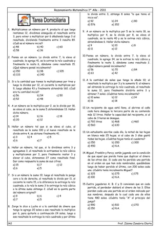 Razonamiento Matemático 1er
Año - 2011
142 Prof. Zósimo Zanabria Olarte
1. Multiplicamos un número por 4, producto al que luego
restamos 12, dividimos enseguida el resultado entre
3, para volver a multiplicar por 6 añadiendo luego 3 al
resultado, dividiendo finalmente entre 3 resulta 89.
¿Cuál es el número inicial?
a) 48 b) 40 c) 60
d) 58 e) 36
2. Pienso en un número. Lo divido entre 7, lo elevo al
cuadrado, le agrego 41, se le extrae la raíz cuadrada y
finalmente le resta 6, dándome como resultado 15.
¿Qué número pensé inicialmente?
a) 150 b) 98 c) 105
d) 133 e) 140
3. Si a la cantidad que tienes lo multiplicamos por tres y
luego la divides por 12, el cociente lo multiplicas por
9, luego añades 43 y finalmente obtendrás 160. ¿Cuál
era tu cantidad inicial?
a) 56 b) 54 c) 50
d) 52 e) 48
4. A un número se le multiplica por 2, se le divide por 18,
se eleva al cubo, se le suma 5 obteniéndose 13. Hallar
dicho número.
a) 14 b) 16 c) 18
d) 20 e) 12
5. Hallar un número tal que si se eleva al cubo, al
resultado se le suma 100 y al nuevo resultado se le
divide entre 4, se obtiene finalmente 41.
a) 3 b) 4 c) 5
d) 6 e) 7
6. Hallar un número, tal que, si lo dividimos entre 3 y
agregamos 3, al resultado le extraemos la raíz cúbica
y multiplicamos por 3, para finalmente restar 3 y
elevar al cubo, obtenemos 27 como resultado final.
Dar como respuesta la suma de sus cifras.
a) 15 b) 7 c) 12
d) 6 e) 5
7. Si a un número le sumo 19, luego al resultado le pongo
cero a la de derecha, al resultado lo divido por 11, al
cociente le resto 15, a la diferencia le extraigo la raíz
cuadrada, a la raíz le sumo 3 le extraigo la raíz cúbica
a la última suma obtengo 2. ¿Cuál es la quinta parte
del número original?
a) 9 b) 6 c) 4
d) 7 e) 5
8. Jorge le dice a Lucho si a la cantidad de dinero que
tengo le agrego 20 soles a ese resultado lo multiplico
por 6, para quitarle a continuación 24 soles, luego a
ese resultado le extraigo la raíz cuadrada y por último
lo divido entre 3, obtengo 8 soles “lo que tenia al
inicio es”.
a) 92 b) 24 c) 80
d) 576 e) 352
9. A un número se le multiplica por 5 se le resta 18, se
multiplica por 4, se le divide por 8, se eleva al
cuadrado, se le resta 40 y se le extrae raíz cúbica,
obteniéndose 6. Hallar dicho número.
a) 9 b) 10 c) 8
d) 11 e) 12
10. Pienso en número, lo divido entre 7, lo elevo al
cuadrado, le agrego 34, se le extrae la raíz cúbica y
finalmente le resto 3, dándome como resultado 2.
¿Qué número pensé inicialmente?
a) 56 b) 70 c) 84
d) 63 e) 42
11. A la cantidad de soles que tengo le añade 10; al
resultado lo multiplico por 3 y le aumento 9; al número
así obtenido le extraigo la raíz cuadrada, al resultado
le suma 12, para finalmente dividirlo entre 3 y
obtener 7 soles. ¿Cuántos tenia inicialmente?
a) 10 soles b) 12 c) 14
d) 16 e) 18
12. Un recipiente de agua está lleno, al abrirse el caño
cada hora desagua la tercera parte de su contenido
más 12 litros. Hallar la capacidad del recipiente, si al
cabo de 3 horas se desagua.
a) 792 litros b) 468 c) 460
d) 560 e) 630
13. Un estudiante escribe cada día, la mitad de las hojas
en blanco más 25 hojas; si al cabo de 3 días gastó
todas las hojas. ¿Cuántas hojas tenía el cuaderno?
a) 250 b) 350 c) 300
d) 450 e) N.A.
14. Miguel, Franklin y Percy; están jugando con la condición
de que aquel que pierda tiene que duplicar el dinero
de los otros dos. Si cada uno ha perdido una partida
en el orden en que han sido nombrados, quedándose
luego de haber perdido el último, con 200 soles cada
uno. ¿Cuánto tenía inicialmente Miguel?
a) 325 b) 275 c) 175
d) 100 e) N.A.
15. Cuatro jugadores A; B; C y D convienen que en cada
partida, el perdedor doblará el dinero de los 3. Ellos
pierden cada uno una partida en el orden indicado por
sus nombres, después de lo cual cada uno de ellos
tiene 480 soles. ¿Cuánto tenía “A” al principio del
juego?
a) 990 b) 510 c) 270
d) 150 e) N.A.
 