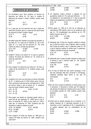 Razonamiento Matemático 1er
Año - 2011
145 Prof. Zósimo Zanabria Olarte
EJERCICIOS DE APLICACIÓN
1. Un estudiante dice: Para comprar un docena de
lapiceros me faltan S/. 15; pero si compro 8
lapiceros me sobran 3 soles. ¿Cuánto cuesta cada
lapicero?
a) 1 b) 2 c) 3
d) 4 e) 4, 5
2. Si a cada uno de mis sobrinos les doy 3 soles me
sobrarían 19 soles, pero si a cada uno les doy 5 soles
me sobraría 5 soles. ¿Cuánto tengo?
a) S/. 7 b) 21 c) 12
d) 42 e) 40
3. Un señor quiso dar limosna a un grupo de ancianos, si
les daba S/. 5 a cada uno le faltaría S/. 30; si les
daba S/. 3 a cada uno les sobraría S/. 70. ¿Con
cuánto de dinero contaba esa persona?
a) S/. 210 b) 200 c) 220
d) 230 e) 20
4. Compré 7 libros y me sobró S/. 11, pero si quisiera
comprar 10 libros me faltaría S/. 13. ¿Cuál es el
costo de cada libro?
a) S/. 7 b) 8 c) 5
d) 11 e) 13
5. Para comprar 12 lapiceros me faltan S/. 19. Pero si
compro 8 me sobrarían S/. 9. ¿Cuánto cuesta cada
lapicero?
a) 7 b) 10 c) 11
d) 8 e) 6
6. Un padre va al cine con sus hijos y al sacar entradas
de S/. 3 observa que le falta dinero para tres de
ellos; entonces tiene que sacar entradas de S/. 1.50;
así entran todos y aun le sobran S/. 3. ¿Cuántos
eran los hijos? ¿Cuánto dinero tenía?
a) 8 – S/. 15 d) 10 – S/. 50
b) 7 – S/. 15 e) N.A.
c) 6 – S/. 18
7. Para pagar una deuda un individuo pensó cobrar a
cada uno de sus inquilinos S/. 1250; pero si así lo
hace, le faltarían S/. 3110 y si les cobra S/. 1715 a
cada uno, le sobraran S/. 205. ¿Cuántos son sus
inquilinos y cuánto le deben en total?
a) 14 – S/. 28 950 d) 17 – 28 950
b) 13 – 27 000 e) N.A.
c) 17 – 3 000
8. Para comprar 12 sillas me faltan S/. 400 pero si
compro 10 sillas me sobran S/. 600. ¿Cuánto vale
cada silla?
a) 500 b) 400 c) 560
d) 200 e) 300
9. Un ingeniero quiere premiar a algunos de sus
ayudantes; dando S/. 5 a cada uno faltarían S/.
3 y dándole S/. 4 le sobrarían S/. 7. Dar la suma del
número de ayudantes y el número total de soles.
a) S/. 10 b) 47 c) 57
d) 67 e) 48
10.Para ganar S/. 250 en la rifa de un televisor se
imprimieron 100 boletos, pero no se vendieron más
que S/. 75 originándose una pérdida de S/. 75.
Hallar el precio de la TV.
a) S/. 1 050 b) 1 300 c) 975
d) 875 e) 900
11. Sabiendo que 2 kilos de frejoles cuestan lo mismo
que 3 kilos de azúcar; que 4 lápices valen lo mismo
que 5 kilos de azúcar; que 3 cuadernos valen S/. 30
y que 8 lápices cuestan lo mismo que 4 cuadernos.
¿Cuánto costarán 6 kilos de frejoles?
a) S/. 63 b) 24 c) 36
d) 48 e) N.A.
12.Sabiendo que 6 varas de paño cuestan lo mismo que
5 metros y que 2 metros valen S/. 30. ¿Cuánto
costarán 4 varas?
a) S/. 50 b) 40 c) 60
d) 80 e) N.A.
13.Si te doy un melón me das cuatro naranjas; si me
das dos naranjas más solo recibirás 3 chirimoyas.
¿Cuántos melones debo darte si me das 24
chirimoyas?
a) 8 b) 14 c) 12
d) 15 e) N.A.
14.En una feria venden 8 plátanos al mismo precio que
6 duraznos, 4 duraznos lo mismo que 10 nísperos;
una docena de nísperos al mismo precio que 2 piñas.
Si 10 piñas cuestan S/. 320. ¿Cuánto cuesta cada
plátano?
a) S/. 8 b) 5 c) 10
d) 12 e) 16
15.¿Cuál será el sueldo mensual de un teniente, si el
sueldo mensual de 2 capitanes equivale al de 3
tenientes; el de 3 capitanes al de 2 comandantes y
el sueldo mensual den un comandante es de
$270?
a) 441 b) 832 c) 882
d) 64 e) N.A.
 