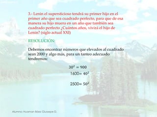 3.- Lenin el supersticioso tendrá su primer hijo en el primer año que sea cuadrado perfecto, para que de esa manera su hijo muera en un año que también sea cuadrado perfecto ¿Cuántos años, vivirá el hijo de Lenin? (siglo actual XXI)RESOLUCIÓN:Debemos encontrar números que elevados al cuadrado sean 2000 y algo más, para un tanteo adecuado tendremos:302=900 1600=402 2500=502 Alumno: Huaman Báez Giussepe D.