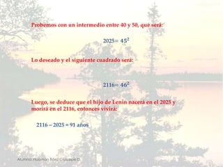 Probemos con un intermedio entre 40 y 50, que será:2025=𝟒𝟓𝟐 Lo deseado y el siguiente cuadrado será:2116=𝟒𝟔𝟐 Luego, se deduce que el hijo de Lenin nacerá en el 2025 y morirá en el 2116, entonces vivirá:2116 – 2025 = 91 añosAlumno: Huaman Báez Giussepe D.