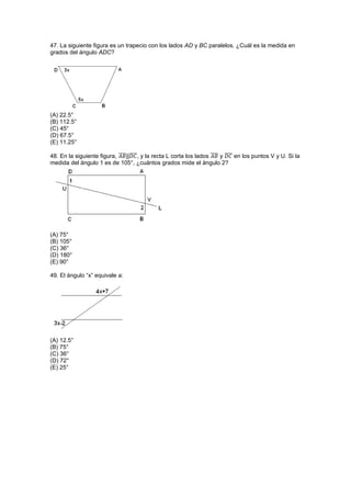 47. La siguiente figura es un trapecio con los lados AD y BC paralelos. ¿Cuál es la medida en
grados del ángulo ADC?
(A) 22.5°
(B) 112.5°
(C) 45°
(D) 67.5°
(E) 11.25°
48. En la siguiente figura, ̅̅̅̅||̅̅̅̅, y la recta L corta los lados ̅̅̅̅ y ̅̅̅̅ en los puntos V y U. Si la
medida del ángulo 1 es de 105°, ¿cuántos grados mide el ángulo 2?
(A) 75°
(B) 105°
(C) 36°
(D) 180°
(E) 90°
49. El ángulo “x” equivale a:
(A) 12.5°
(B) 75°
(C) 36°
(D) 72°
(E) 25°
 