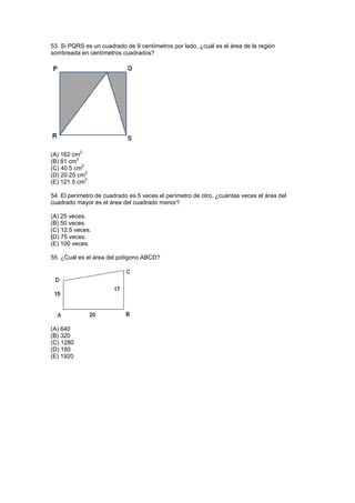 53. Si PQRS es un cuadrado de 9 centímetros por lado, ¿cuál es el área de la región
sombreada en centímetros cuadrados?
(A) 162 cm
2
(B) 81 cm
2
(C) 40.5 cm
2
(D) 20.25 cm
2
(E) 121.5 cm
2
54. El perímetro de cuadrado es 5 veces el perímetro de otro, ¿cuántas veces el área del
cuadrado mayor es el área del cuadrado menor?
(A) 25 veces.
(B) 50 veces.
(C) 12.5 veces.
(D) 75 veces.
(E) 100 veces.
55. ¿Cuál es el área del polígono ABCD?
(A) 640
(B) 320
(C) 1280
(D) 160
(E) 1920
 
