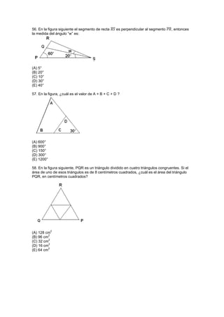 56. En la figura siguiente el segmento de recta ̅̅̅̅ es perpendicular al segmento ̅̅̅̅, entonces
la medida del ángulo “w” es:
(A) 5°
(B) 20°
(C) 10°
(D) 30°
(E) 40°
57. En la figura, ¿cuál es el valor de A + B + C + D ?
(A) 600°
(B) 900°
(C) 150°
(D) 300°
(E) 1200°
58. En la figura siguiente, PQR es un triángulo dividido en cuatro triángulos congruentes. Si el
área de uno de esos triángulos es de 8 centímetros cuadrados, ¿cuál es el área del triángulo
PQR, en centímetros cuadrados?
(A) 128 cm
2
(B) 96 cm
2
(C) 32 cm
2
(D) 16 cm
2
(E) 64 cm
2
 