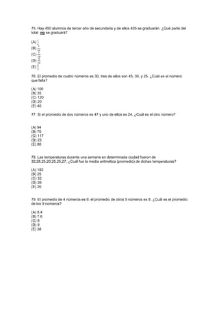 75. Hay 450 alumnos de tercer año de secundaria y de ellos 405 se graduarán. ¿Qué parte del
total no se graduará?
(A)
(B)
(C)
(D)
(E)
76. El promedio de cuatro números es 30, tres de ellos son 45, 30, y 25. ¿Cuál es el número
que falta?
(A) 100
(B) 35
(C) 120
(D) 20
(E) 40
77. Si el promedio de dos números es 47 y uno de ellos es 24, ¿Cuál es el otro número?
(A) 94
(B) 70
(C) 117
(D) 23
(E) 80
78. Las temperaturas durante una semana en determinada ciudad fueron de
32,28,25,20,25,25,27, ¿Cuál fue la media aritmética (promedio) de dichas temperaturas?
(A) 182
(B) 25
(C) 32
(D) 26
(E) 20
79. El promedio de 4 números es 9; el promedio de otros 5 números es 8. ¿Cuál es el promedio
de los 9 números?
(A) 8.4
(B) 7.6
(C) 8
(D) 9
(E) 38
 