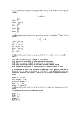 84. ¿Cuál de las siguientes opciones representa el despeje de la variable “v” de la siguiente
fórmula?
(A) √
(B) √
(C) √
(D) √
(E)
85. ¿Cuál de las siguientes opciones representa el despeje de la variable “°F” de la siguiente
fórmula?
(A)
(B)
(C)
(D)
(E)
86. ¿Cuál de las siguientes opciones representa de forma verbal la siguiente expresión?
2(x
2
-y
2
)
(A) El doble de la diferencia del cuadrado de dos números
(B) El cuadrado de la diferencia de dos números multiplicado por 2
(C) El doble producto del cuadrado de la diferencia de dos números
(D) El doble producto de cuadrado de un número menos el cuadrado del otro
(E) El cuadrado de la diferencia de dos números menos el doble producto de ellos
87. Enrique tiene “x” pesos, Juan el doble de lo de Enrique y Pedro la tercera parte de lo de
Enrique, la suma de lo que tienen los tres es menor de 100 pesos. ¿Cuál de las siguientes
expresiones representa lo que le falta a la suma de lo que tiene los tres para tener los 100
pesos?
(A)
(B) ( )
(C) ( )
(D)
(E) ( )
88. ¿Cuál de las siguientes opciones representa en forma algebraica la siguiente expresión
verbal?
El doble de un número menos el cuadrado de otro.
(A) 2x - y
2
(B) 2x - 3 -y
2
(C) 2(x-3)-y
2
(D) 2x-(3-y)
2
(E) 2x-3(x-y)
2
 