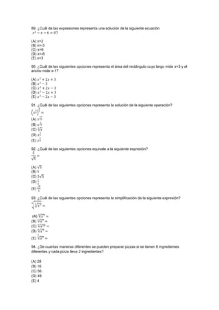 89. ¿Cuál de las expresiones representa una solución de la siguiente ecuación
?
(A) x=2
(B) x=-3
(C) x=6
(D) x=-6
(E) x=3
90. ¿Cuál de las siguientes opciones representa el área del rectángulo cuyo largo mide x+3 y el
ancho mide x-1?
(A)
(B)
(C)
(D)
(E)
91. ¿Cuál de las siguientes opciones representa la solución de la siguiente operación?
( )
(A)
(B)
(C) √
(D)
(E)
92. ¿Cuál de las siguientes opciones equivale a la siguiente expresión?
√
(A) √
(B)
(C) √
(D)
(E)
√
93. ¿Cuál de las siguientes opciones representa la simplificación de la siguiente expresión?
√√
(A) √
(B) √
(C) √
(D) √
(E) √
94. ¿De cuantas maneras diferentes se pueden preparar pizzas si se tienen 8 ingredientes
diferentes y cada pizza lleva 2 ingredientes?
(A) 28
(B) 16
(C) 56
(D) 48
(E) 4
 