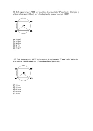 99. En la siguiente figura ABCD son los vértices de un cuadrado, “O” es el centro del círculo, si
el área del triángulo COD es 3 cm
2
¿A qué es igual el área del cuadrado ABCD?
(A) 12 cm
2
(B) 10 cm
2
(C) 14 cm
2
(D) 8 cm
2
(E) 16 cm
2
100. En la siguiente figura ABCD son los vértices de un cuadrado, “O” es el centro del círculo,
si el área del triángulo vale 4 cm
2
¿Cuánto vale el área del círculo?
(A)
(B)
(C)
(D)
(E)
 