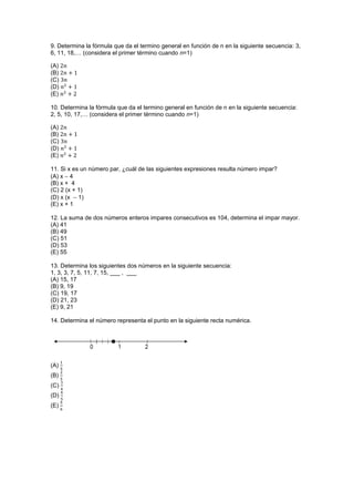 9. Determina la fórmula que da el termino general en función de n en la siguiente secuencia: 3,
6, 11, 18,… (considera el primer término cuando n=1)
(A)
(B)
(C)
(D)
(E)
10. Determina la fórmula que da el termino general en función de n en la siguiente secuencia:
2, 5, 10, 17,… (considera el primer término cuando n=1)
(A)
(B)
(C)
(D)
(E)
11. Si x es un número par, ¿cuál de las siguientes expresiones resulta número impar?
(A) x  4
(B) x + 4
(C) 2 (x + 1)
(D) x (x  1)
(E) x + 1
12. La suma de dos números enteros impares consecutivos es 104, determina el impar mayor.
(A) 41
(B) 49
(C) 51
(D) 53
(E) 55
13. Determina los siguientes dos números en la siguiente secuencia:
1, 3, 3, 7, 5, 11, 7, 15, ___ , ___
(A) 15, 17
(B) 9, 19
(C) 19, 17
(D) 21, 23
(E) 9, 21
14. Determina el número representa el punto en la siguiente recta numérica.
(A)
(B)
(C)
(D)
(E)
 