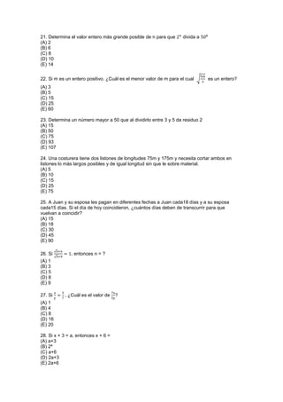 21. Determina el valor entero más grande posible de n para que divida a
(A) 2
(B) 6
(C) 8
(D) 10
(E) 14
22. Si m es un entero positivo. ¿Cuál es el menor valor de m para el cual √ es un entero?
(A) 3
(B) 5
(C) 15
(D) 25
(E) 60
23. Determina un número mayor a 50 que al dividirlo entre 3 y 5 da residuo 2
(A) 15
(B) 50
(C) 75
(D) 93
(E) 107
24. Una costurera tiene dos listones de longitudes 75m y 175m y necesita cortar ambos en
listones lo más largos posibles y de igual longitud sin que le sobre material.
(A) 5
(B) 10
(C) 15
(D) 25
(E) 75
25. A Juan y su esposa les pagan en diferentes fechas a Juan cada18 días y a su esposa
cada15 días. Si el día de hoy coincidieron, ¿cuántos días deben de transcurrir para que
vuelvan a coincidir?
(A) 15
(B) 18
(C) 30
(D) 45
(E) 90
26. Si
√
√
, entonces n = ?
(A) 1
(B) 3
(C) 5
(D) 8
(E) 9
27. Si , ¿Cuál es el valor de ?
(A) 1
(B) 4
(C) 8
(D) 16
(E) 20
28. Si x + 3 = a, entonces x + 6 =
(A) a+3
(B) 2ª
(C) a+6
(D) 2a+3
(E) 2a+6
 