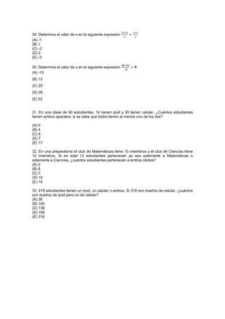 29. Determina el valor de x en la siguiente expresión
(A) -1
(B) 1
(C) -2
(D) 2
(E) -3
30. Determina el valor de x en la siguiente expresión
(A) -10
(B) 13
(C) 20
(D) 26
(E) 52
31. En una clase de 40 estudiantes, 14 tienen ipod y 30 tienen celular. ¿Cuántos estudiantes
tienen ambos aparatos, si se sabe que todos tienen al menos uno de los dos?
(A) 0
(B) 4
(C) 6
(D) 7
(E) 11
32. En una preparatoria el club de Matemáticas tiene 15 miembros y el club de Ciencias tiene
12 miembros. Si en total 13 estudiantes pertenecen ya sea solamente a Matemáticas o
solamente a Ciencias, ¿cuántos estudiantes pertenecen a ambos clubes?
(A) 2
(B) 6
(C) 7
(D) 12
(E) 14
33. 416 estudiantes tienen un ipod, un celular o ambos. Si 316 son dueños de celular, ¿cuántos
son dueños de ipod pero no de celular?
(A) 36
(B) 100
(C) 136
(D) 180
(E) 316
 