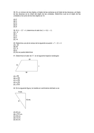 38. En un número de tres dígitos, el dígito de las centenas es el triple de las decenas y el dígito
de las decenas es la mitad del dígito de las unidades. Determina cual es el dígito de las
unidades si la suma de los tres dígitos es 12.
(A) 2
(B) 3
(C) 4
(D) 6
(E) 9
39. Si , determina el valor de .
(A) - 4
(B) 1
(C) 3
(D) 7
(E) 14
40. Determina una de la raíces de la siguiente ecuación
(A) - 25
(B) 25
(C) - 5
(D) 0
(E) No se puede determinar
41. Determinar el valor de “x” en el siguiente trapecio rectángulo:
(A) √
(B) √
(C) √
(D) √
(E) √
42. En la siguiente figura, la medida en centímetros del lado w es:
(A) 26 cm.
(B) √ cm.
(C) 39 cm.
(D) 13 cm.
(E) 52 cm.
 