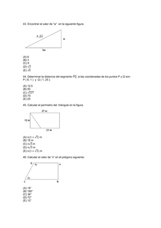 43. Encontrar el valor de “w” en la siguiente figura.
(A) 6
(B) 3
(C) 9
(D) √
(E) √
44. Determinar la distancia del segmento ̅̅̅̅, si las coordenadas de los puntos P y Q son:
P ( 8, 1 ) y Q ( 1, 25 ).
(A) 12.5
(B) 50
(C) √
(D) 75
(E) 25
45. Calcular el perímetro del triángulo en la figura.
(A) √ m
(B) 18 m
(C) √ m
(D) √ m
(E) √ m
46. Calcular el valor de “x” en el polígono siguiente:
(A) 18°
(B) 180°
(C) 36°
(D) 72°
(E) 12°
 