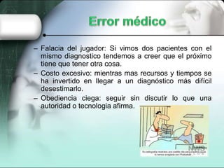 – Falacia del jugador: Si vimos dos pacientes con el
mismo diagnostico tendemos a creer que el próximo
tiene que tener otra cosa.
– Costo excesivo: mientras mas recursos y tiempos se
ha invertido en llegar a un diagnóstico más difícil
desestimarlo.
– Obediencia ciega: seguir sin discutir lo que una
autoridad o tecnologia afirma.
 