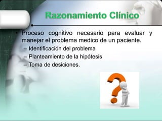 • Proceso cognitivo necesario para evaluar y
manejar el problema medico de un paciente.
– Identificación del problema
– Planteamiento de la hipótesis
– Toma de desiciones.
 