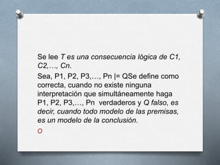 Se lee T es una consecuencia lógica de C1,
C2,…, Cn.
Sea, P1, P2, P3,…, Pn |= QSe define como
correcta, cuando no existe ninguna
interpretación que simultáneamente haga
P1, P2, P3,…, Pn verdaderos y Q falso, es
decir, cuando todo modelo de las premisas,
es un modelo de la conclusión.
O
 
