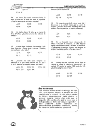 38
RAZONAMIENTO MATEMÁTICO
A) S/. 26 B) S/. 12 C)
S/. 6 D) S/. 12
E) S/. 9
13. El menor de cuatro hermanos tiene 19
años y cada uno le lleva dos años al siguiente.
¿Cuál es la suma de las cuatro edades?
A) 89 B) 85 C) 96
D) 98 E) 88
14. Si Martha tiene 16 años y su mamá le
lleva 27 años. ¿Cuánto sumarán las edades de
ambas?
A) 39 B) 59 C) 45
D) 36 E) 56
15. Carlos tiene 4 cientos de naranjas, Luis
tiene 6 cientos y Diana tiene 3 cientos. ¿Cuántos
cientos habrá entre todos?
A) 10 B) 9 C) 11
D) 12 E) 13
16. ¿Cuánto me falta para comprar un
televisor si lo que tengo excede en S/. 60 a
S/. 450. Además el televisor cuesta 900 soles?
A) S/. 296 B) S/. 390 C) S/. 392
D) S/. 510 E) S/. 290
17. Si : 2566 es mayor que 17, en la misma
medida que es menor que:
A) 60 B) 75 C) 15
D) 115 E) 110
18. Un caracol asciende 8 metros en el día y
desciende en la noche 6 metros por la acción de
su peso. ¿Al cabo de cuántos días llega a la parte
superior de una pared de 20 metros de altura?
A) 9 B) 8 C) 7
D) 6 E) 5
19. En un hospital nacen diariamente 12
niños y mueren 4 personas, en otro hospital
nacen diariamente 9 niños y mueren 10 personas.
¿Cuántas personas más mueren por semana en
ambos hospitales que los niños que nacen?
A) 28 B) 49 C) 50
D) 55 E) 45
20. Nataly lee dos capítulos de un libro, el
capítulo II, desde la página 26 hasta la 83 y el
capítulo IV desde la página 102 hasta la 143.
¿Cuántas páginas lee en total?
A) 80 B) 100 C) 96
D) 99 E) 101
NIVEL 0
Los dos obreros
Dos obreros pueden hacer un trabajo en siete
días, si el segundo empieza a trabajar dos días
después que el primero. Si este mismo trabajo
lo hiciera separadamente cada obrero, el
primero tardaría cuatro días más que el
segundo. ¿En cuántos días podría hacer todo el
trabajo cada uno de los obreros por separado?
Este problema puede resolverse por
procedimientos puramente aritméticos, incluso
sin recurrir a operaciones con quebrados.
 