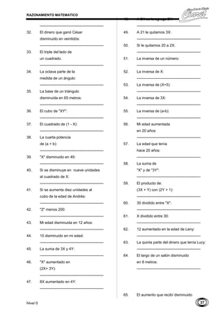 37
RAZONAMIENTO MATEMATICO
---------------------------------------------------
32. El dinero que ganó César
disminuido en veintidós:
---------------------------------------------------
33. El triple del lado de
un cuadrado.
---------------------------------------------------
34. La octava parte de la
medida de un ángulo:
---------------------------------------------------
35. La base de un triángulo
disminuida en 65 metros:
---------------------------------------------------
36. El cubo de "XY":
---------------------------------------------------
37. El cuadrado de (1 - X):
---------------------------------------------------
38. La cuarta potencia
de (a + b):
---------------------------------------------------
39. "X" disminuido en 49:
---------------------------------------------------
40. Si se disminuye en nueve unidades
al cuadrado de X:
---------------------------------------------------
41. Si se aumenta diez unidades al
cubo de la edad de Andrés:
---------------------------------------------------
42. "Z" menos 200:
---------------------------------------------------
43. Mi edad disminuida en 12 años:
---------------------------------------------------
44. 10 disminuido en mi edad:
---------------------------------------------------
45. La suma de 3X y 4Y:
---------------------------------------------------
46. "X" aumentado en
(2X+ 3Y):
---------------------------------------------------
47. 8X aumentado en 4Y:
---------------------------------------------------
48. A 3X se le agrega 2Y:
---------------------------------------------------
49. A 21 le quitamos 3X:
---------------------------------------------------
50. Si le quitamos 20 a 2X:
---------------------------------------------------
51. La inversa de un número:
---------------------------------------------------
52. La inversa de X:
---------------------------------------------------
53. La inversa de (X+5):
---------------------------------------------------
54. La inversa de 3X:
---------------------------------------------------
55. La inversa de (a-b):
---------------------------------------------------
56. Mi edad aumentada
en 20 años:
---------------------------------------------------
57. La edad que tenía
hace 20 años:
---------------------------------------------------
58. La suma de
"X" y de "3Y":
---------------------------------------------------
59. El producto de:
(3X + Y) con (2Y + 1):
---------------------------------------------------
60. 30 dividido entre "X":
---------------------------------------------------
61. X dividido entre 30:
---------------------------------------------------
62. 12 aumentado en la edad de Leny:
---------------------------------------------------
63. La quinta parte del dinero que tenía Lucy:
---------------------------------------------------
64. El largo de un salón disminuido
en 8 metros:
---------------------------------------------------
65. El aumento que recibí disminuido
Nivel 0
 