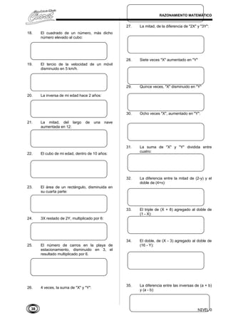 38
RAZONAMIENTO MATEMÁTICO
18. El cuadrado de un número, más dicho
número elevado al cubo:
19. El tercio de la velocidad de un móvil
disminuido en 5 km/h.
20. La inversa de mi edad hace 2 años:
21. La mitad, del largo de una nave
aumentada en 12:
22. El cubo de mi edad, dentro de 10 años:
23. El área de un rectángulo, disminuida en
su cuarta parte:
24. 3X restado de 2Y, multiplicado por 6:
25. El número de carros en la playa de
estacionamiento, disminuido en 3, el
resultado multiplicado por 6.
26. 4 veces, la suma de "X" y "Y":
27. La mitad, de la diferencia de "2X" y "3Y":
28. Siete veces "X" aumentado en "Y"
29. Quince veces, "X" disminuido en "Y"
30. Ocho veces "X", aumentado en "Y":
31. La suma de "X" y "Y" dividida entre
cuatro:
32. La diferencia entre la mitad de (2-y) y el
doble de (4+x):
33. El triple de (X + 8) agregado al doble de
(1 - X):
34. El doble, de (X - 3) agregado al doble de
(16 - Y):
35. La diferencia entre las inversas de (a + b)
y (a - b):
NIVEL 0
 