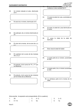 37
RAZONAMIENTO MATEMATICO
36. Un número elevado al cubo, disminuido
en 8:
37. El cubo de un número, disminuido en 8:
38. El cuádruplo, de un número disminuido en
23:
39. El cubo de la inversa, de la suma de a, b
y c:
40. El cuadrado de la suma de las inversas
de a, b y c:
41. El producto, de la suma de "X" y "Y" por
su diferencia:
42. El producto, de la suma de dos números
por la inversa de su diferencia:
43. Si a mi edad, le restamos 6 años para
multiplicar a este resultado por 4:
44. 15 veces la edad de Luisa, aumentada en
18 años:
45. 23 veces, la edad de Luisa disminuida en
23 años:
46. "n" veces la mitad de la edad de
Gertrudis:
47. Doce veces la edad de Isabel:
48. La sexta parte de un número, aumentado
en 200:
49. La sexta parte, de un número aumentado
en 200:
50. La veinteava parte de la inversa de mi
edad:
Ahora escriba la expresión oral correspondiente. (En tu cuaderno)
1. 3X:
2. X + 10:
3. X - 2:
4. 5a:
5. b - 8 :
6. 7p:
Nivel 0
 