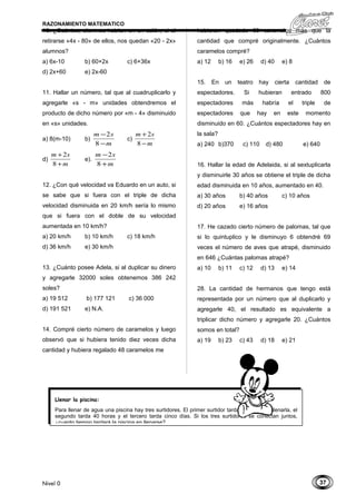 37
RAZONAMIENTO MATEMATICO
10. ¿Cuántos, alumnos habían en un salón, si al
retirarse «4x - 80» de ellos, nos quedan «20 - 2x»
alumnos?
a) 6x-10 b) 60+2x c) 6+36x
d) 2x+60 e) 2x-60
11. Hallar un número, tal que al cuadruplicarlo y
agregarle «s - m» unidades obtendremos el
producto de dicho número por «m - 4» disminuido
en «s» unidades.
a) 8(m-10) b)
m
sm
−
−
8
2
c)
m
sm
−
+
8
2
d)
m
sm
+
+
8
2
e).
m
sm
+
−
8
2
12. ¿Con qué velocidad va Eduardo en un auto, si
se sabe que si fuera con el triple de dicha
velocidad disminuida en 20 km/h sería lo mismo
que si fuera con el doble de su velocidad
aumentada en 10 km/h?
a) 20 km/h b) 10 km/h c) 18 km/h
d) 36 km/h e) 30 km/h
13. ¿Cuánto posee Adela, si al duplicar su dinero
y agregarle 32000 soles obtenemos 386 242
soles?
a) 19 512 b) 177 121 c) 36 000
d) 191 521 e) N.A.
14. Compré cierto número de caramelos y luego
observó que si hubiera tenido diez veces dicha
cantidad y hubiera regalado 48 caramelos me
hubieran quedado 60 caramelos más que la
cantidad que compré originalmente. ¿Cuántos
caramelos compré?
a) 12 b) 16 e) 26 d) 40 e) 8
15. En un teatro hay cierta cantidad de
espectadores. Si hubieran entrado 800
espectadores más habría el triple de
espectadores que hay en este momento
disminuido en 60. ¿Cuántos espectadores hay en
la sala?
a) 240 b)370 c) 110 d) 480 e) 640
16. Hallar la edad de Adelaida, si al sextuplicarla
y disminuirle 30 años se obtiene el triple de dicha
edad disminuida en 10 años, aumentado en 40.
a) 30 años b) 40 años c) 10 años
d) 20 años e) 16 años
17. He cazado cierto número de palomas, tal que
si lo quintuplico y le disminuyo 6 obtendré 69
veces el número de aves que atrapé, disminuido
en 646 ¿Cuántas palomas atrapé?
a) 10 b) 11 c) 12 d) 13 e) 14
28. La cantidad de hermanos que tengo está
representada por un número que al duplicarlo y
agregarle 40, el resultado es equivalente a
triplicar dicho número y agregarle 20. ¿Cuántos
somos en total?
a) 19 b) 23 c) 43 d) 18 e) 21
Nivel 0
Llenar la piscina:
Para llenar de agua una piscina hay tres surtidores. El primer surtidor tarda 30 horas en llenarla, el
segundo tarda 40 horas y el tercero tarda cinco días. Si los tres surtidores se conectan juntos,
¿cuanto tiempo tardará la piscina en llenarse?
 