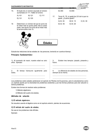 37
RAZONAMIENTO MATEMATICO
15. El duplo de un número equivale al número
aumentado en 111. Hallar el número
A) 101 B) 121 C) 111
D) 131 E) 120
16 Determinar un número tal que la suma de
la mitad más la quinta parte más la sexta
parte, sea igual a la suma de la mitad más
la tercera parte más 15.
A) 360 B) 150 C) 450
D) 350 E) 650
17. Tenía S/. 75, si gasté los 2/3 de lo que no
gasté. ¿Cuánto gasté?
A) S/. 45 B) S/. 15 C) S/. 30
D) S/. 40 E) S/. 20
Estudia las relaciones de las edades de las personas, teniendo en cuenta el tiempo .
Principios fundamentales:
1). Al momento de nacer, nuestra edad es cero
años. Ejemplo:
............................................................................
............................................................................
2. El tiempo transcurre igualmente para
todos.
............................................................................
............................................................................
3. Existen tres tiempos: pasado, presente y
futuro.
............................................................................
............................................................................
4. La diferencia de edades de dos personas,
siempre es la misma.
............................................................................
............................................................................
Los problemas sobre edades pertenecen al capítulo de Planteo de Ecuaciones, pero lo estudiaremos como
un capítulo aparte por la diversidad de problemas existentes y por las formas prácticas para dar solución a
dichos problemas.
Existen dos formas de resolver estos problemas:
1) Método algebraico.
2) Método del cuadro de edades.
Métodos de solución
1) El método algebraico.
Se resuelve usando el álgebra como en el capítulo anterior, planteo de ecuaciones.
2) El método del cuadro de edades.
Se usa en los problemas más difíciles.
Ejemplo:
Nivel 0
Edades
 
