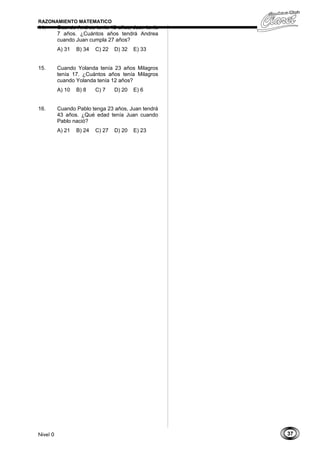 37
RAZONAMIENTO MATEMATICO
14. Cuando Andrea tenía 12 años, Juan tenía
7 años. ¿Cuántos años tendrá Andrea
cuando Juan cumpla 27 años?
A) 31 B) 34 C) 22 D) 32 E) 33
15. Cuando Yolanda tenía 23 años Milagros
tenía 17. ¿Cuántos años tenía Milagros
cuando Yolanda tenía 12 años?
A) 10 B) 8 C) 7 D) 20 E) 6
16. Cuando Pablo tenga 23 años, Juan tendrá
43 años. ¿Qué edad tenía Juan cuando
Pablo nació?
A) 21 B) 24 C) 27 D) 20 E) 23
Nivel 0
 