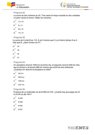Pregunta 62
La suma de dos números es 24. Tres veces el mayor excede en dos unidades
a cuatro veces el menor. Hallar los números.
a) 14 y 16
b) 8 y 14
c) 20 y 10
d) 14 y 10
Pregunta 63
La suma de A más B es 116. A es 3 menos que C y al mismo tiempo A es 4
más que B. ¿Qué número es C?.
a) 63
b) 58
c) 65
d) 67
Pregunta 64
Un aeroplano recorrió 1940 km el primer día, el segundo recorrió 340 km más
que el primero y el tercero 890 km menos que entre los dos anteriores.
¿Cuántos km recorrió el aeroplano en total?
a) 345 km
b) 6678 km
c) 7550 km
d) 2341 km
Pregunta 65
El precio de un ordenador es de $1200 sin IVA. ¿Cuánto hay que pagar por él
si el IVA es del 16%?
a) $1392
b) $1390
c) $1395
d) $1391
 