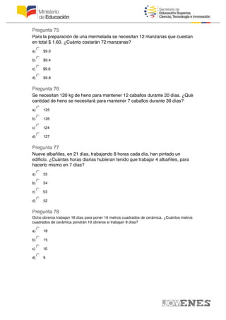 Pregunta 75
Para la preparación de una mermelada se necesitan 12 manzanas que cuestan
en total $ 1.60. ¿Cuánto costarán 72 manzanas?
a) $9.0
b) $9.4
c) $9.6
d) $9.8
Pregunta 76
Se necesitan 120 kg de heno para mantener 12 caballos durante 20 días. ¿Qué
cantidad de heno se necesitará para mantener 7 caballos durante 36 días?
a) 125
b) 126
c) 124
d) 127
Pregunta 77
Nueve albañiles, en 21 días, trabajando 8 horas cada día, han pintado un
edificio. ¿Cuántas horas diarias hubieran tenido que trabajar 4 albañiles, para
hacerlo mismo en 7 días?
a) 55
b) 54
c) 53
d) 52
Pregunta 78
Ocho obreros trabajan 18 días para poner 16 metros cuadrados de cerámica. ¿Cuántos metros
cuadrados de cerámica pondrán 10 obreros si trabajan 9 días?
a) 18
b) 15
c) 10
d) 9
 