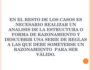 EN EL RESTO DE LOS CASOS ES NECESARIO REALIZAR UN ANALISIS DE LA ESTRUCTURA O FORMA DE RAZONAMIENTO Y DESCUBRIR UNA SERIE DE REGLAS A LAS QUE DEBE SOMETERSE UN RAZONAMIENTO  PARA SER VÁLIDO. 