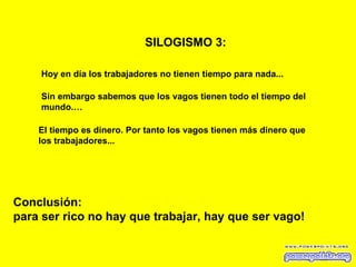 SILOGISMO 3:   Hoy en día los trabajadores no tienen tiempo para nada... Sin embargo sabemos que los vagos tienen todo el tiempo del mundo.… El tiempo es dinero. Por tanto los vagos tienen más dinero que los trabajadores... Conclusión: para ser rico no hay que trabajar, hay que ser vago! 