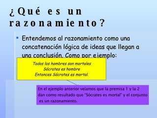 ¿Qué es un razonamiento? Entendemos al razonamiento como una concatenación lógica de ideas que llegan a una conclusión. Como por ejemplo: Todos los hombres son mortales Sócrates es hombre Entonces Sócrates es mortal. En el ejemplo anterior veíamos que la premisa 1 y la 2  dan como resultado que “Sócrates es mortal” y el conjunto es un razonamiento. 