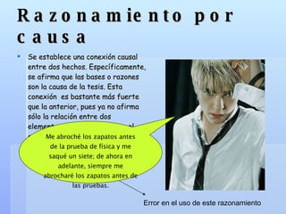 Razonamiento por causa Se establece una conexión causal entre dos hechos. Específicamente, se afirma que las bases o razones son la causa de la tesis. Esta conexión  es bastante más fuerte que la anterior, pues ya no afirma sólo la relación entre dos elementos, sino que uno causa el otro. Me abroché los zapatos antes de la prueba de física y me saqué un siete; de ahora en adelante, siempre me abrocharé los zapatos antes de las pruebas. Error en el uso de este razonamiento 