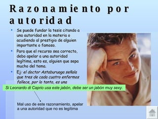 Razonamiento por autoridad Se puede fundar la tesis citando a una autoridad en la materia o acudiendo al prestigio de alguien importante o famoso. Para que el recurso sea correcto, debo apelar a una autoridad legítima, esto es, alguien que sepa mucho del tema. Ej : el doctor Astaburuaga señala que tres de cada cuatro enfermos fallece, por lo tanto, es una enfermedad sin cura efectiva. Si Leonardo di Caprio usa este jabón, debe ser un jabón muy sexy.   Mal uso de este razonamiento, apelar a una autoridad que no es legítima 