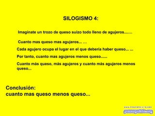 SILOGISMO 4:   Imagínate un trozo de queso suizo todo lleno de agujeros....… Cuanto mas queso mas agujeros...   … Cada agujero ocupa el lugar en el que debería haber queso...   ... Conclusión: cuanto mas queso menos queso... Por tanto, cuanto mas agujeros menos queso...... Cuanto más queso, más agujeros y cuanto más agujeros menos queso... 