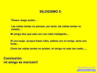 SILOGISMO 5:   Pienso, luego existo… Las rubias tontas no piensan, por tanto, las rubias tontas no existen… Mi amigo dice que sale con una rubia inteligente... Conclusión: mi amigo es maricón!! Si una mujer, aunque fuese rubia, saliese con mi amigo, sería una tonta... Como las rubias tontas no existen, mi amigo no sale con nadie...... 
