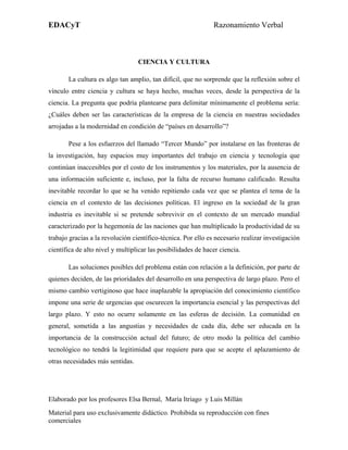 EDACyT                                                         Razonamiento Verbal



                                  CIENCIA Y CULTURA

       La cultura es algo tan amplio, tan difícil, que no sorprende que la reflexión sobre el
vínculo entre ciencia y cultura se haya hecho, muchas veces, desde la perspectiva de la
ciencia. La pregunta que podría plantearse para delimitar mínimamente el problema sería:
¿Cuáles deben ser las características de la empresa de la ciencia en nuestras sociedades
arrojadas a la modernidad en condición de “países en desarrollo”?

       Pese a los esfuerzos del llamado “Tercer Mundo” por instalarse en las fronteras de
la investigación, hay espacios muy importantes del trabajo en ciencia y tecnología que
continúan inaccesibles por el costo de los instrumentos y los materiales, por la ausencia de
una información suficiente e, incluso, por la falta de recurso humano calificado. Resulta
inevitable recordar lo que se ha venido repitiendo cada vez que se plantea el tema de la
ciencia en el contexto de las decisiones políticas. El ingreso en la sociedad de la gran
industria es inevitable si se pretende sobrevivir en el contexto de un mercado mundial
caracterizado por la hegemonía de las naciones que han multiplicado la productividad de su
trabajo gracias a la revolución científico-técnica. Por ello es necesario realizar investigación
científica de alto nivel y multiplicar las posibilidades de hacer ciencia.

       Las soluciones posibles del problema están con relación a la definición, por parte de
quienes deciden, de las prioridades del desarrollo en una perspectiva de largo plazo. Pero el
mismo cambio vertiginoso que hace inaplazable la apropiación del conocimiento científico
impone una serie de urgencias que oscurecen la importancia esencial y las perspectivas del
largo plazo. Y esto no ocurre solamente en las esferas de decisión. La comunidad en
general, sometida a las angustias y necesidades de cada día, debe ser educada en la
importancia de la construcción actual del futuro; de otro modo la política del cambio
tecnológico no tendrá la legitimidad que requiere para que se acepte el aplazamiento de
otras necesidades más sentidas.




Elaborado por los profesores Elsa Bernal, María Itriago y Luis Millán
Material para uso exclusivamente didáctico. Prohibida su reproducción con fines
comerciales
 