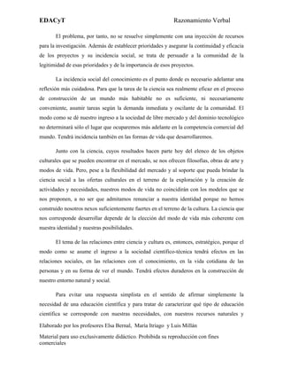 EDACyT                                                       Razonamiento Verbal

       El problema, por tanto, no se resuelve simplemente con una inyección de recursos
para la investigación. Además de establecer prioridades y asegurar la continuidad y eficacia
de los proyectos y su incidencia social, se trata de persuadir a la comunidad de la
legitimidad de esas prioridades y de la importancia de esos proyectos.

       La incidencia social del conocimiento es el punto donde es necesario adelantar una
reflexión más cuidadosa. Para que la tarea de la ciencia sea realmente eficaz en el proceso
de construcción de un mundo más habitable no es suficiente, ni necesariamente
conveniente, asumir tareas según la demanda inmediata y oscilante de la comunidad. El
modo como se dé nuestro ingreso a la sociedad de libre mercado y del dominio tecnológico
no determinará sólo el lugar que ocuparemos más adelante en la competencia comercial del
mundo. Tendrá incidencia también en las formas de vida que desarrollaremos.

       Junto con la ciencia, cuyos resultados hacen parte hoy del elenco de los objetos
culturales que se pueden encontrar en el mercado, se nos ofrecen filosofías, obras de arte y
modos de vida. Pero, pese a la flexibilidad del mercado y al soporte que pueda brindar la
ciencia social a las ofertas culturales en el terreno de la exploración y la creación de
actividades y necesidades, nuestros modos de vida no coincidirán con los modelos que se
nos proponen, a no ser que admitamos renunciar a nuestra identidad porque no hemos
construido nosotros nexos suficientemente fuertes en el terreno de la cultura. La ciencia que
nos corresponde desarrollar depende de la elección del modo de vida más coherente con
nuestra identidad y nuestras posibilidades.

       El tema de las relaciones entre ciencia y cultura es, entonces, estratégico, porque el
modo como se asume el ingreso a la sociedad científico-técnica tendrá efectos en las
relaciones sociales, en las relaciones con el conocimiento, en la vida cotidiana de las
personas y en su forma de ver el mundo. Tendrá efectos duraderos en la construcción de
nuestro entorno natural y social.

       Para evitar una respuesta simplista en el sentido de afirmar simplemente la
necesidad de una educación científica y para tratar de caracterizar qué tipo de educación
científica se corresponde con nuestras necesidades, con nuestros recursos naturales y

Elaborado por los profesores Elsa Bernal, María Itriago y Luis Millán
Material para uso exclusivamente didáctico. Prohibida su reproducción con fines
comerciales
 
