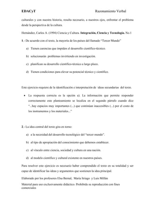EDACyT                                                         Razonamiento Verbal

culturales y con nuestra historia, resulta necesario, a nuestros ojos, enfrentar el problema
desde la perspectiva de la cultura.

Hernández, Carlos A. (1994) Ciencia y Cultura. Integración, Ciencia y Tecnología. No.1

1.- De acuerdo con el texto, la mayoría de los países del llamado “Tercer Mundo”

     a) Tienen carencias que impiden el desarrollo científico-técnico.

     b) solucionarán problemas invirtiendo en investigación.

     c) planifican su desarrollo científico-técnico a largo plazo.

     d) Tienen condiciones para elevar su potencial técnico y científico.




Este ejercicio requiere de la identificación e interpretación de ideas secundarias del texto.

 •    La respuesta correcta es la opción a). La información que permite responder
      correctamente este planteamiento se localiza en el segundo párrafo cuando dice
      “...hay espacios muy importantes (...) que continúan inaccesibles (...) por el costo de
      los instrumentos y los materiales...”




2.- La idea central del texto gira en torno:

     a) a la necesidad del desarrollo tecnológico del “tercer mundo”.

     b) al tipo de apropiación del conocimiento que debemos establecer.

     c) al vínculo entre ciencia, sociedad y cultura en una nación.

     d) al modelo científico y cultural existente en nuestros países.

Para resolver este ejercicio es necesario haber comprendido el texto en su totalidad y ser
capaz de identificar las ideas y argumentos que sostienen la idea principal.

Elaborado por los profesores Elsa Bernal, María Itriago y Luis Millán
Material para uso exclusivamente didáctico. Prohibida su reproducción con fines
comerciales
 