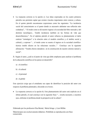 EDACyT                                                        Razonamiento Verbal



•   La respuesta correcta es la opción c). Las ideas expresadas en los cuatro primeros
    párrafos nos permiten captar que existen vínculos importantes entre ciencia y cultura.
    En el quinto párrafo encontramos expresiones como las siguientes: “La incidencia
    social del conocimiento es el punto donde es necesario adelantar una reflexión más
    cuidadosa”, “ El modo como se dé nuestro ingreso a la sociedad del libre mercado y del
    dominio tecnológico... Tendrá incidencia también en las formas de vida que
    desarrollaremos.”. En el séptimo párrafo el autor refuerza su planteamiento al darle
    carácter “estratégico” a la relación entre el modelo científico y el ámbito social y
    cultural, y expresar “... el modo como se asume el ingreso en la sociedad científico-
    técnica tendrá efectos en las relaciones sociales...”       Concluye con la siguiente
    afirmación: “Tendrá efectos duraderos en la construcción de nuestro entorno natural y
    social”.

3.- Según el autor, ¿cuál es el punto de vista que debe emplearse para analizar el problema
de la educación científica en los países en desarrollo?

    a) el científico

    b) el cultural

    c) el personal

    d) el global

Este ejercicio exige que el estudiante sea capaz de identificar la posición del autor con
respecto al problema planteado y discutido en el texto.

•   La respuesta correcta es la opción b). Este planteamiento del autor está explícito en el
    último párrafo, el cual concluye con la siguiente frase “... resulta necesario, a nuestros
    ojos, enfrentar el problema desde la perspectiva de la cultura”.




Elaborado por los profesores Elsa Bernal, María Itriago y Luis Millán
Material para uso exclusivamente didáctico. Prohibida su reproducción con fines
comerciales
 