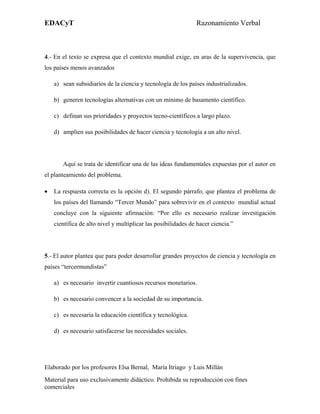 EDACyT                                                         Razonamiento Verbal



4.- En el texto se expresa que el contexto mundial exige, en aras de la supervivencia, que
los países menos avanzados

    a) sean subsidiarios de la ciencia y tecnología de los países industrializados.

    b) generen tecnologías alternativas con un mínimo de basamento científico.

    c) definan sus prioridades y proyectos tecno-científicos a largo plazo.

    d) amplíen sus posibilidades de hacer ciencia y tecnología a un alto nivel.




       Aquí se trata de identificar una de las ideas fundamentales expuestas por el autor en
el planteamiento del problema.

•   La respuesta correcta es la opción d). El segundo párrafo, que plantea el problema de
    los países del llamando “Tercer Mundo” para sobrevivir en el contexto mundial actual
    concluye con la siguiente afirmación: “Por ello es necesario realizar investigación
    científica de alto nivel y multiplicar las posibilidades de hacer ciencia.”




5.- El autor plantea que para poder desarrollar grandes proyectos de ciencia y tecnología en
países “tercermundistas”

    a) es necesario invertir cuantiosos recursos monetarios.

    b) es necesario convencer a la sociedad de su importancia.

    c) es necesaria la educación científica y tecnológica.

    d) es necesario satisfacerse las necesidades sociales.




Elaborado por los profesores Elsa Bernal, María Itriago y Luis Millán
Material para uso exclusivamente didáctico. Prohibida su reproducción con fines
comerciales
 