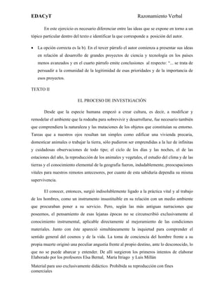 EDACyT                                                        Razonamiento Verbal

       En este ejercicio es necesario diferenciar entre las ideas que se expone en torno a un
tópico particular dentro del texto e identificar la que corresponde a posición del autor.

•   La opción correcta es la b). En el tercer párrafo el autor comienza a presentar sus ideas
    en relación al desarrollo de grandes proyectos de ciencia y tecnología en los países
    menos avanzados y en el cuarto párrafo emite conclusiones al respecto: “... se trata de
    persuadir a la comunidad de la legitimidad de esas prioridades y de la importancia de
    esos proyectos.

TEXTO II

                           EL PROCESO DE INVESTIGACIÓN

       Desde que la especie humana empezó a crear cultura, es decir, a modificar y
remodelar el ambiente que la rodeaba para sobrevivir y desarrollarse, fue necesario también
que comprendiera la naturaleza y las mutaciones de los objetos que constituían su entorno.
Tareas que a nuestros ojos resultan tan simples como edificar una vivienda precaria,
domesticar animales o trabajar la tierra, sólo pudieron ser emprendidas a la luz de infinitas
y cuidadosas observaciones de todo tipo; el ciclo de los días y las noches, el de las
estaciones del año, la reproducción de los animales y vegetales, el estudio del clima y de las
tierras y el conocimiento elemental de la geografía fueron, indudablemente, preocupaciones
vitales para nuestros remotos antecesores, por cuanto de esta sabiduría dependía su misma
supervivencia.

       El conocer, entonces, surgió indisolublemente ligado a la práctica vital y al trabajo
de los hombres, como un instrumento insustituible en su relación con un medio ambiente
que procuraban poner a su servicio. Pero, según las más antiguas narraciones que
poseemos, el pensamiento de esas lejanas épocas no se circunscribió exclusivamente al
conocimiento instrumental, aplicable directamente al mejoramiento de las condiciones
materiales. Junto con éste apareció simultáneamente la inquietud para comprender el
sentido general del cosmos y de la vida. La toma de conciencia del hombre frente a su
propia muerte originó una peculiar angustia frente al propio destino, ante lo desconocido, lo
que no se puede abarcar y entender. De allí surgieron los primeros intentos de elaborar
Elaborado por los profesores Elsa Bernal, María Itriago y Luis Millán
Material para uso exclusivamente didáctico. Prohibida su reproducción con fines
comerciales
 