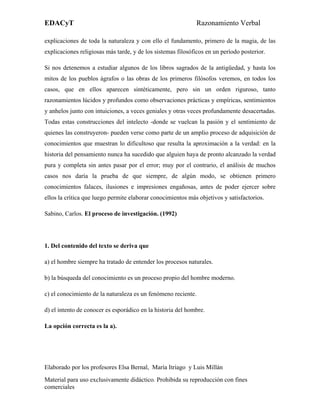 EDACyT                                                       Razonamiento Verbal

explicaciones de toda la naturaleza y con ello el fundamento, primero de la magia, de las
explicaciones religiosas más tarde, y de los sistemas filosóficos en un período posterior.

Si nos detenemos a estudiar algunos de los libros sagrados de la antigüedad, y hasta los
mitos de los pueblos ágrafos o las obras de los primeros filósofos veremos, en todos los
casos, que en ellos aparecen sintéticamente, pero sin un orden riguroso, tanto
razonamientos lúcidos y profundos como observaciones prácticas y empíricas, sentimientos
y anhelos junto con intuiciones, a veces geniales y otras veces profundamente desacertadas.
Todas estas construcciones del intelecto -donde se vuelcan la pasión y el sentimiento de
quienes las construyeron- pueden verse como parte de un amplio proceso de adquisición de
conocimientos que muestran lo dificultoso que resulta la aproximación a la verdad: en la
historia del pensamiento nunca ha sucedido que alguien haya de pronto alcanzado la verdad
pura y completa sin antes pasar por el error; muy por el contrario, el análisis de muchos
casos nos daría la prueba de que siempre, de algún modo, se obtienen primero
conocimientos falaces, ilusiones e impresiones engañosas, antes de poder ejercer sobre
ellos la crítica que luego permite elaborar conocimientos más objetivos y satisfactorios.

Sabino, Carlos. El proceso de investigación. (1992)




1. Del contenido del texto se deriva que

a) el hombre siempre ha tratado de entender los procesos naturales.

b) la búsqueda del conocimiento es un proceso propio del hombre moderno.

c) el conocimiento de la naturaleza es un fenómeno reciente.

d) el intento de conocer es esporádico en la historia del hombre.

La opción correcta es la a).




Elaborado por los profesores Elsa Bernal, María Itriago y Luis Millán
Material para uso exclusivamente didáctico. Prohibida su reproducción con fines
comerciales
 