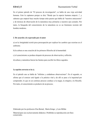 EDACyT                                                         Razonamiento Verbal

En el primer párrafo de "El proceso de investigación", se habla de una vieja actividad
humana. Esto lo captamos porque se dice "Desde que la especie humana empezó...", y
sabemos que empezó hace mucho tiempo atrás puesto que habla de "nuestros antecesores"
y de técnicas de observación de la naturaleza muy primarias a nuestros ojos actuales. Por
tanto, la búsqueda del conocimiento de la naturaleza no es un fenómeno reciente del
hombre moderno.




2. De acuerdo a lo expresado por el autor

a) en la Antigüedad existió poca preocupación por explicar los cambios que ocurrían en el
ambiente.

b) la cultura es una creación de los primeros filósofos de la humanidad.

c) el conocimiento se produce después de procesos de observación y reflexión.

d) cultura y naturaleza fueron las fuentes para escribir los libros sagrados.




La opción correcta es la c).

En el párrafo uno se habla de "infinitas y cuidadosas observaciones". En el segundo, se
afirma que el conocer está ligado a la práctica vital y de allí se pasa a la inquietud por
comprender, lo que en un continuo proceso conduce a la magia, la religión y la filosofía.
Por tanto, el conocimiento es producto de un proceso.




Elaborado por los profesores Elsa Bernal, María Itriago y Luis Millán
Material para uso exclusivamente didáctico. Prohibida su reproducción con fines
comerciales
 