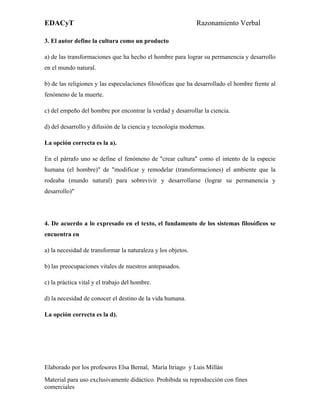 EDACyT                                                        Razonamiento Verbal

3. El autor define la cultura como un producto

a) de las transformaciones que ha hecho el hombre para lograr su permanencia y desarrollo
en el mundo natural.

b) de las religiones y las especulaciones filosóficas que ha desarrollado el hombre frente al
fenómeno de la muerte.

c) del empeño del hombre por encontrar la verdad y desarrollar la ciencia.

d) del desarrollo y difusión de la ciencia y tecnología modernas.

La opción correcta es la a).

En el párrafo uno se define el fenómeno de "crear cultura" como el intento de la especie
humana (el hombre)" de "modificar y remodelar (transformaciones) el ambiente que la
rodeaba (mundo natural) para sobrevivir y desarrollarse (lograr su permanencia y
desarrollo)"




4. De acuerdo a lo expresado en el texto, el fundamento de los sistemas filosóficos se
encuentra en

a) la necesidad de transformar la naturaleza y los objetos.

b) las preocupaciones vitales de nuestros antepasados.

c) la práctica vital y el trabajo del hombre.

d) la necesidad de conocer el destino de la vida humana.

La opción correcta es la d).




Elaborado por los profesores Elsa Bernal, María Itriago y Luis Millán
Material para uso exclusivamente didáctico. Prohibida su reproducción con fines
comerciales
 