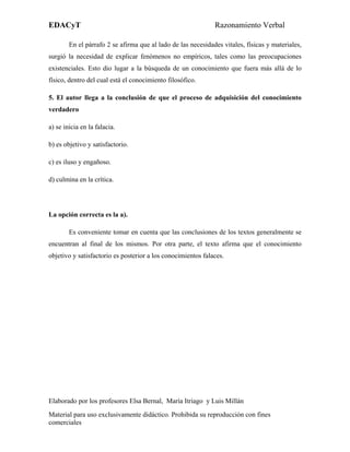 EDACyT                                                        Razonamiento Verbal

        En el párrafo 2 se afirma que al lado de las necesidades vitales, físicas y materiales,
surgió la necesidad de explicar fenómenos no empíricos, tales como las preocupaciones
existenciales. Esto dio lugar a la búsqueda de un conocimiento que fuera más allá de lo
físico, dentro del cual está el conocimiento filosófico.

5. El autor llega a la conclusión de que el proceso de adquisición del conocimiento
verdadero

a) se inicia en la falacia.

b) es objetivo y satisfactorio.

c) es iluso y engañoso.

d) culmina en la crítica.




La opción correcta es la a).

        Es conveniente tomar en cuenta que las conclusiones de los textos generalmente se
encuentran al final de los mismos. Por otra parte, el texto afirma que el conocimiento
objetivo y satisfactorio es posterior a los conocimientos falaces.




Elaborado por los profesores Elsa Bernal, María Itriago y Luis Millán
Material para uso exclusivamente didáctico. Prohibida su reproducción con fines
comerciales
 